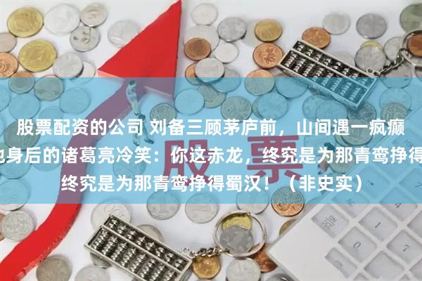 股票配资的公司 刘备三顾茅庐前，山间遇一疯癫方士，方士盯着他身后的诸葛亮冷笑：你这赤龙，终究是为那青鸾挣得蜀汉！（非史实）