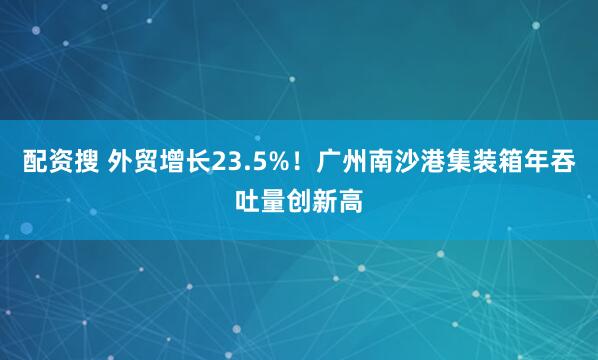 配资搜 外贸增长23.5%！广州南沙港集装箱年吞吐量创新高