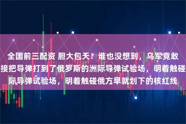 全国前三配资 胆大包天！谁也没想到，乌军竟敢迈出最疯狂的一步，直接把导弹打到了俄罗斯的洲际导弹试验场，明着触碰俄方早就划下的核红线