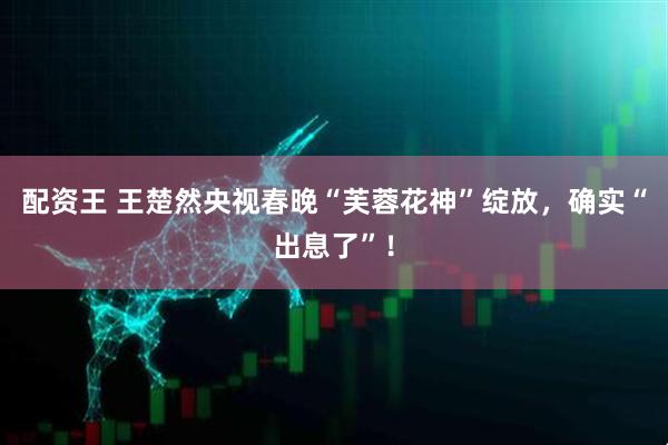 配资王 王楚然央视春晚“芙蓉花神”绽放，确实“出息了”！