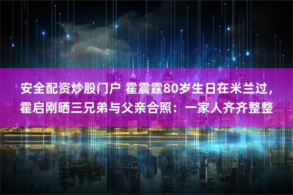 安全配资炒股门户 霍震霆80岁生日在米兰过，霍启刚晒三兄弟与父亲合照：一家人齐齐整整