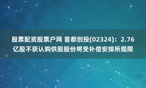 股票配资股票户网 首都创投(02324)：2.76亿股不获认购供股股份将受补偿安排所规限