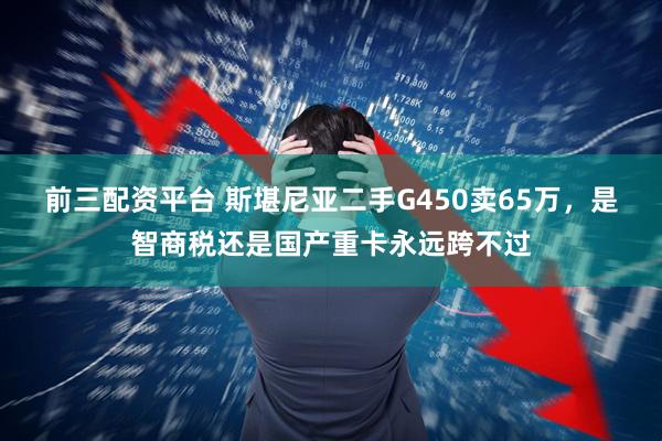 前三配资平台 斯堪尼亚二手G450卖65万，是智商税还是国产重卡永远跨不过