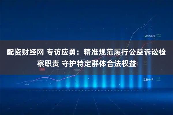 配资财经网 专访应勇：精准规范履行公益诉讼检察职责 守护特定群体合法权益