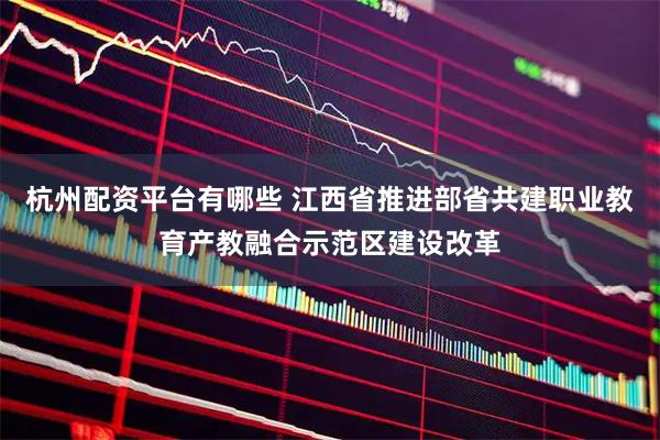 杭州配资平台有哪些 江西省推进部省共建职业教育产教融合示范区建设改革