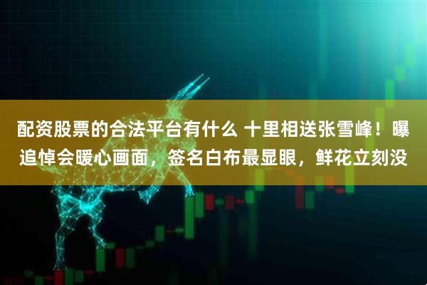 配资股票的合法平台有什么 十里相送张雪峰！曝追悼会暖心画面，签名白布最显眼，鲜花立刻没