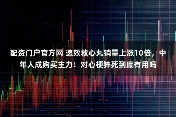 配资门户官方网 速效救心丸销量上涨10倍，中年人成购买主力！对心梗猝死到底有用吗