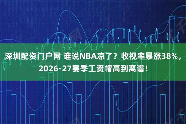 深圳配资门户网 谁说NBA凉了？收视率暴涨38%，2026-27赛季工资帽高到离谱！