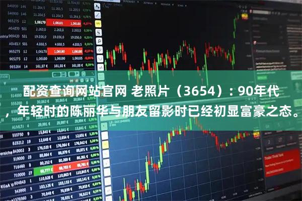 配资查询网站官网 老照片（3654）: 90年代，年轻时的陈丽华与朋友留影时已经初显富豪之态。