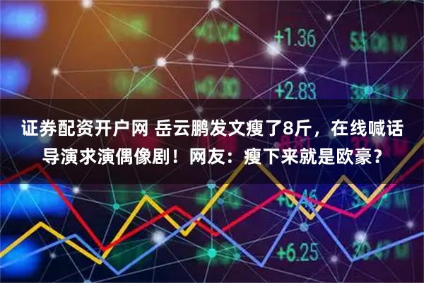 证券配资开户网 岳云鹏发文瘦了8斤，在线喊话导演求演偶像剧！网友：瘦下来就是欧豪？