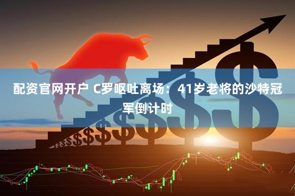 配资官网开户 C罗呕吐离场：41岁老将的沙特冠军倒计时